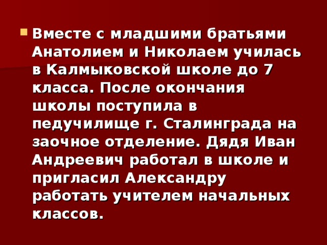 Вместе с младшими братьями Анатолием и Николаем училась в Калмыковской школе до 7 класса. После окончания школы поступила в педучилище г. Сталинграда на заочное отделение. Дядя Иван Андреевич работал в школе и пригласил Александру работать учителем начальных классов.  