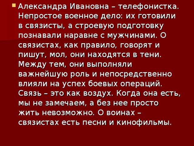 Александра Ивановна – телефонистка. Непростое военное дело: их готовили в связисты, а строевую подготовку познавали наравне с мужчинами. О связистах, как правило, говорят и пишут, мол, они находятся в тени. Между тем, они выполняли важнейшую роль и непосредственно влияли на успех боевых операций. Связь – это как воздух. Когда она есть, мы не замечаем, а без нее просто жить невозможно. О воинах – связистах есть песни и кинофильмы. 