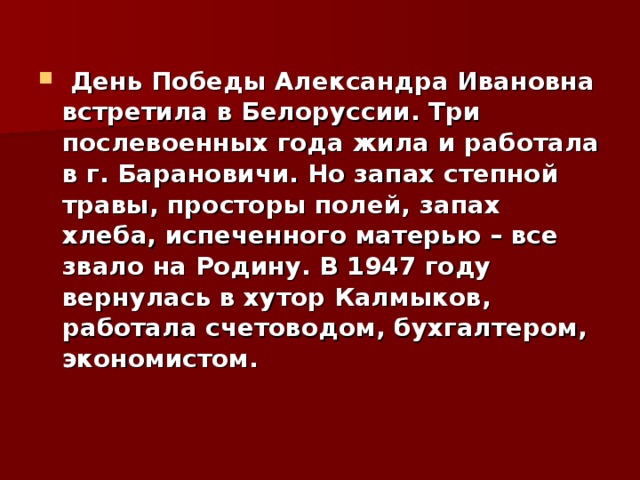  День Победы Александра Ивановна встретила в Белоруссии. Три послевоенных года жила и работала в г. Барановичи. Но запах степной травы, просторы полей, запах хлеба, испеченного матерью – все звало на Родину. В 1947 году вернулась в хутор Калмыков, работала счетоводом, бухгалтером, экономистом. 