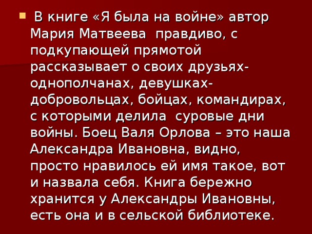  В книге «Я была на войне» автор Мария Матвеева  правдиво, с подкупающей прямотой рассказывает о своих друзьях-однополчанах, девушках-добровольцах, бойцах, командирах, с которыми делила  суровые дни войны. Боец Валя Орлова – это наша Александра Ивановна, видно, просто нравилось ей имя такое, вот и назвала себя. Книга бережно хранится у Александры Ивановны, есть она и в сельской библиотеке. 