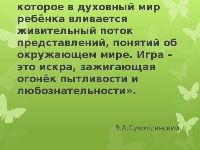 « Игра – это огромное светлое окно, через которое в духовный мир ребёнка вливается живительный поток представлений, понятий об окружающем мире. Игра – это искра, зажигающая огонёк пытливости и любознательности».  В.А.Сухомлинский.   