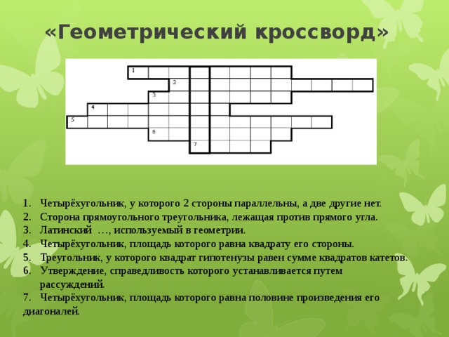 «Геометрический кроссворд»   Четырёхугольник, у которого 2 стороны параллельны, а две другие нет. Сторона прямоугольного треугольника, лежащая против прямого угла. Латинский …, используемый в геометрии. Четырёхугольник, площадь которого равна квадрату его стороны. Треугольник, у которого квадрат гипотенузы равен сумме квадратов катетов. Утверждение, справедливость которого устанавливается путем рассуждений. 7. Четырёхугольник, площадь которого равна половине произведения его диагоналей.  