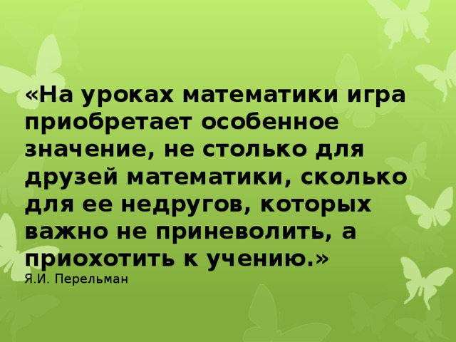   «На уроках математики игра приобретает особенное значение, не столько для друзей математики, сколько для ее недругов, которых важно не приневолить, а приохотить к учению.» Я.И. Перельман 