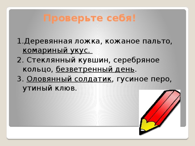 Проверьте себя! 1.Деревянная ложка, кожаное пальто, комариный укус. 2. Стеклянный кувшин, серебряное кольцо, безветренный день . 3. Оловянный солдатик , гусиное перо, утиный клюв. 