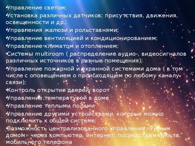 Управление светом; Установка различных датчиков; присутствия, движения, освещенности и др.; Управления жалюзи и рольставнями; Управление вентиляцией и кондиционированием; Управление климатом и отоплением; Системы multiroom ( распределение аудио-, видеосигналов различных источников в разные помещения); Управление пожарной и охранной системами дома ( в том числе с оповещением о происходящем по любому каналу связи); Контроль открытия дверей ворот Управление температурой в доме Управление теплыми полами Управление другими устройствами, которые можно подключить к общей системе; Возможность централизованного управления «Умным домом» через компьютер, интернет, посредствам пульта, мобильного телефона