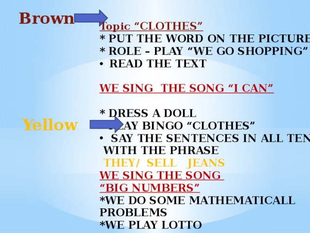 Brown  Topic “CLOTHES” * PUT THE WORD ON THE PICTURE * ROLE – PLAY “WE GO SHOPPING” READ THE TEXT  WE SING THE SONG “I CAN”  * DRESS A DOLL * PLAY BINGO “CLOTHES” SAY THE SENTENCES IN ALL TENSES  WITH THE PHRASE  THEY/ SELL JEANS WE SING THE SONG “ BIG NUMBERS” *WE DO SOME MATHEMATICALL PROBLEMS *WE PLAY LOTTO     Yellow 