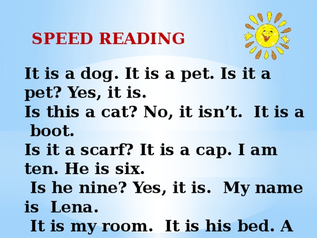   SPEED READING   It is a dog. It is a pet. Is it a pet? Yes, it is. Is this a cat? No, it isn’t. It is a boot. Is it a scarf? It is a cap. I am ten. He is six.  Is he nine? Yes, it is. My name is Lena.  It is my room. It is his bed. A lamp is on the desk. 