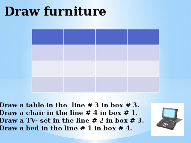 Draw furniture Draw a table in the line # 3 in box # 3. Draw a chair in the line # 4 in box # 1. Draw a TV- set in the line # 2 in box # 3. Draw a bed in the line # 1 in box # 4. 