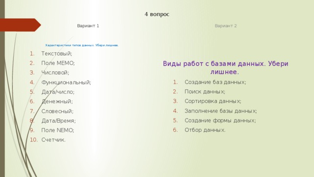 4 вопрос Вариант 1 Вариант 2 Характеристики типов данных. Убери лишнее. Виды работ с базами данных. Убери лишнее. Текстовый; Поле MEMO; Числовой; Функциональный; Дата/число; Денежный; Словесный; Дата/Время; Поле NEMO; Счетчик.   Текстовый; Поле MEMO; Числовой; Функциональный; Дата/число; Денежный; Словесный; Дата/Время; Поле NEMO; Счетчик.   Создание баз данных; Поиск данных; Сортировка данных; Заполнение базы данных; Создание формы данных; Отбор данных. Создание баз данных; Поиск данных; Сортировка данных; Заполнение базы данных; Создание формы данных; Отбор данных. 