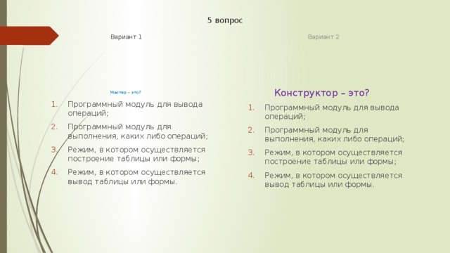 5 вопрос Вариант 1 Вариант 2 Мастер – это? Конструктор – это? Программный модуль для вывода операций; Программный модуль для выполнения, каких либо операций; Режим, в котором осуществляется построение таблицы или формы; Режим, в котором осуществляется вывод таблицы или формы. Программный модуль для вывода операций; Программный модуль для выполнения, каких либо операций; Режим, в котором осуществляется построение таблицы или формы; Режим, в котором осуществляется вывод таблицы или формы. Программный модуль для вывода операций; Программный модуль для выполнения, каких либо операций; Режим, в котором осуществляется построение таблицы или формы; Режим, в котором осуществляется вывод таблицы или формы. Программный модуль для вывода операций; Программный модуль для выполнения, каких либо операций; Режим, в котором осуществляется построение таблицы или формы; Режим, в котором осуществляется вывод таблицы или формы. 