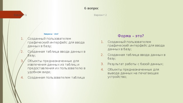 6 вопрос Вариант 1 Вариант 2 Запросы – это?  Форма – это? Созданный пользователем графический интерфейс для ввода данных в базу; Созданная таблица ввода данных в базу; Объекты предназначенные для извлечения данных из таблиц и предоставления их пользователю в удобном виде; Созданная пользователем таблица Созданный пользователем графический интерфейс для ввода данных в базу; Созданная таблица ввода данных в базу; Объекты предназначенные для извлечения данных из таблиц и предоставления их пользователю в удобном виде; Созданная пользователем таблица Созданный пользователем графический интерфейс для ввода данных в базу; Созданная таблица ввода данных в базу; Результат работы с базой данных; Объекты предназначенные для вывода данных на печатающее устройство; Созданный пользователем графический интерфейс для ввода данных в базу; Созданная таблица ввода данных в базу; Результат работы с базой данных; Объекты предназначенные для вывода данных на печатающее устройство; 