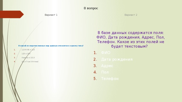 8 вопрос Вариант 1 Вариант 2 В какой из перечисленных пар данные относятся к одному типу? В базе данных содержатся поля: ФИО, Дата рождения, Адрес, Пол, Телефон. Какое из этих полей не будет текстовым? 12.04.98 и 123 123 и 189 Иванов и 1313 Да и True (Истина) ФИО Дата рождения Адрес Пол Телефон 
