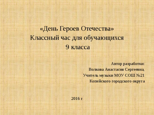«День Героев Отечества» Классный час для обучающихся  9 класса Автор разработки: Волкова Анастасия Сергеевна, Учитель музыки МОУ СОШ №21 Копейского городского округа 2016 г