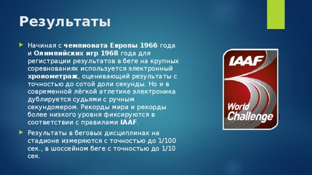 Результаты   Начиная с чемпионата Европы 1966 года и Олимпийских игр 1968 года для регистрации результатов в беге на крупных соревнованиях используется электронный хронометраж , оценивающий результаты с точностью до сотой доли секунды. Но и в современной лёгкой атлетике электроника дублируется судьями с ручным секундомером. Рекорды мира и рекорды более низкого уровня фиксируются в соответствии с правилами IAAF . Результаты в беговых дисциплинах на стадионе измеряются с точностью до 1/100 сек., в шоссейном беге с точностью до 1/10 сек. 