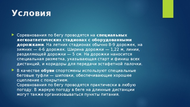 Условия   Соревнования по бегу проводятся на специальных легкоатлетических стадионах с оборудованными дорожками . На летних стадионах обычно 8-9 дорожек, на зимних — 4-6 дорожек. Ширина дорожки — 1,22 м, линии, разделяющей дорожки — 5 см. На дорожки наносится специальная разметка, указывающая старт и финиш всех дистанций, и коридоры для передачи эстафетной палочки. В качестве обуви спортсмены используют специальные беговые туфли — шиповки, обеспечивающие хорошее сцепление с покрытием.  Соревнования по бегу проводятся практически в любую погоду. В жаркую погоду в беге на длинные дистанции могут также организовываться пункты питания. 