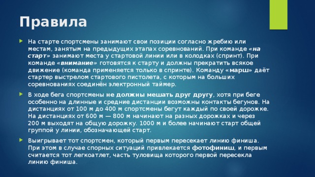 Правила   На старте спортсмены занимают свои позиции согласно жребию или местам, занятым на предыдущих этапах соревнований. При команде «на старт»  занимают места у стартовой линии или в колодках (спринт). При команде «внимание»  готовятся к старту и должны прекратить всякое движение (команда применяется только в спринте). Команду «марш» даёт стартер выстрелом стартового пистолета, с которым на больших соревнованиях соединён электронный таймер. В ходе бега спортсмены не должны мешать друг другу , хотя при беге особенно на длинные и средние дистанции возможны контакты бегунов. На дистанциях от 100 м до 400 м спортсмены бегут каждый по своей дорожке. На дистанциях от 600 м — 800 м начинают на разных дорожках и через 200 м выходят на общую дорожку. 1000 м и более начинают старт общей группой у линии, обозначающей старт. Выигрывает тот спортсмен, который первым пересекает линию финиша. При этом в случае спорных ситуаций привлекается фотофиниш , и первым считается тот легкоатлет, часть туловища которого первой пересекла линию финиша. 