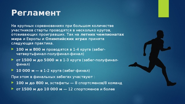 Регламент   На крупных соревнованиях при большом количестве участников старты проводятся в несколько кругов, отсеивающих проигравших. Так на летних чемпионатах мира и Европы и Олимпийских играх принята следующая практика. 100 м и 800 м проводятся в 1-4 круга (забег-четвертьфинал-полуфинал-финал) от 1500 м до 5000 м в 1-3 круга (забег-полуфинал-финал) 10 000 м  — в 1-2 круга (забег-финал) При этом в финальных забегах участвуют : 100 м до 800 м , эстафеты — 8 спортсменов/8 команд от 1500 м до 10 000 м  — 12 спортсменов и более 