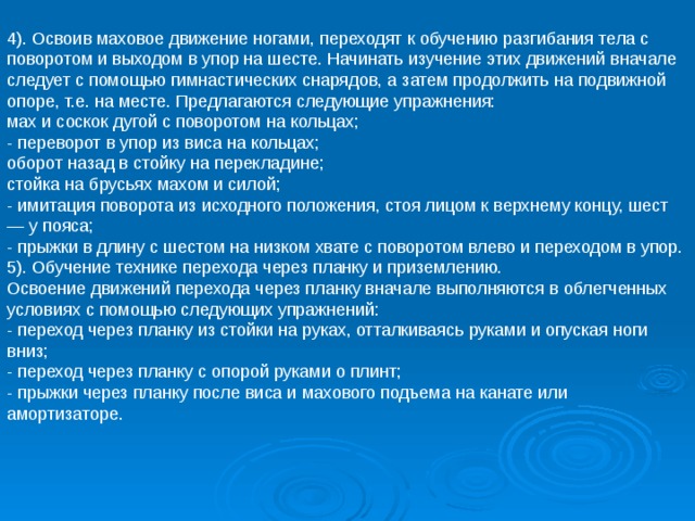 4). Освоив маховое движение ногами, переходят к обучению разгибания тела с поворотом и выходом в упор на шесте. Начинать изучение этих движений вначале следует с помощью гимнастических снарядов, а затем продолжить на подвижной опоре, т.е. на месте. Предлагаются следующие упражнения: мах и соскок дугой с поворотом на кольцах; - переворот в упор из виса на кольцах; оборот назад в стойку на перекладине; стойка на брусьях махом и силой; - имитация поворота из исходного положения, стоя лицом к верхнему концу, шест — у пояса; - прыжки в длину с шестом на низком хвате с поворотом влево и переходом в упор. 5). Обучение технике перехода через планку и приземлению. Освоение движений перехода через планку вначале выполняются в облегченных условиях с помощью следующих упражнений: - переход через планку из стойки на руках, отталкиваясь руками и опуская ноги вниз; - переход через планку с опорой руками о плинт; - прыжки через планку после виса и махового подъема на канате или амортизаторе. 