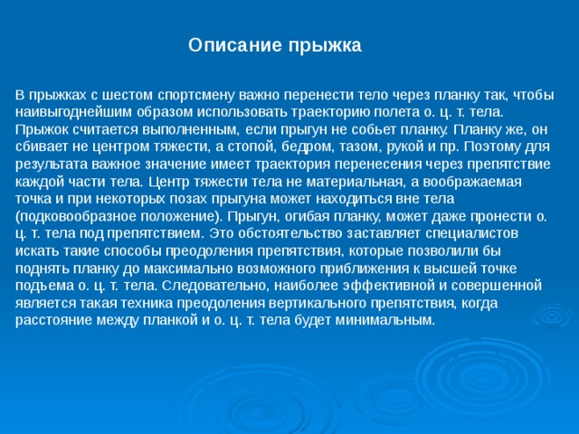 Описание прыжка В прыжках с шестом спортсмену важно перенести тело через планку так, чтобы наивыгоднейшим образом использовать траекторию полета о. ц. т. тела. Прыжок считается выполненным, если прыгун не собьет планку. Планку же, он сбивает не центром тяжести, а стопой, бедром, тазом, рукой и пр. Поэтому для результата важное значение имеет траектория перенесения через препятствие каждой части тела. Центр тяжести тела не материальная, а воображаемая точка и  при некоторых позах прыгуна может находиться вне тела (подковообразное положение). Прыгун, огибая планку, может даже пронести о. ц. т. тела под препятствием. Это обстоятельство заставляет специалистов искать такие способы преодоления препятствия, которые позволили бы поднять планку до максимально возможного приближения к высшей точке подъема о. ц. т. тела. Следовательно, наиболее эффективной и совершенной является такая техника преодоления вертикального препятствия, когда расстояние между планкой и о. ц. т. тела будет минимальным. 