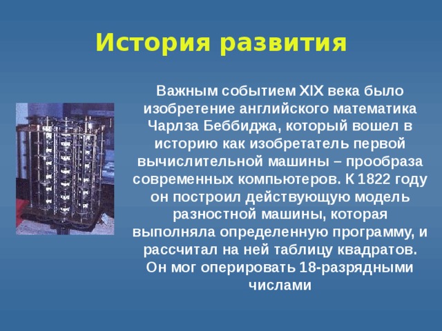 История  развития Важным событием XIX века было изобретение английского математика Чарлза Беббиджа, который вошел в историю как изобретатель первой вычислительной машины – прообраза современных компьютеров. К 1822 году он построил действующую модель разностной машины, которая выполняла определенную программу, и рассчитал на ней таблицу квадратов. Он мог оперировать 18-разрядными числами 