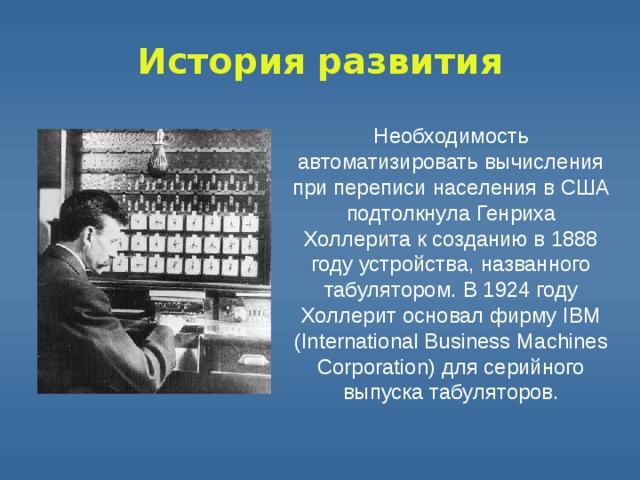 История  развития Необходимость автоматизировать вычисления при переписи населения в США подтолкнула Генриха Холлерита к созданию в 1888 году устройства, названного табулятором. В 1924 году Холлерит основал фирму IBM (International Business Machines Corporation) для серийного выпуска табуляторов. 