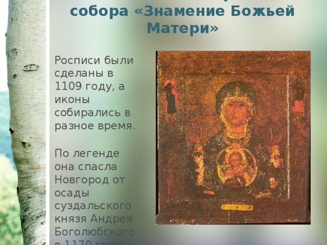 Главная икона Софийского собора «Знамение Божьей Матери»   Росписи были сделаны в 1109 году, а иконы собирались в разное время. По легенде она спасла Новгород от осады суздальского князя Андрея Боголюбского в 1170 году. 