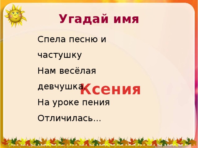 Угадай имя Спела песню и частушку               Нам весёлая девчушка.                  На уроке пения             Отличилась... Ксения