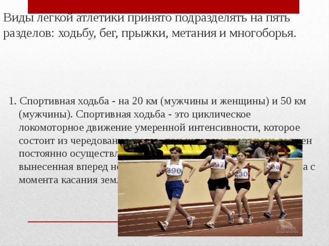 Виды легкой атлетики принято подразделять на пять разделов: ходьбу, бег, прыжки, метания и многоборья. 1. Спортивная ходьба - на 20 км (мужчины и женщины) и 50 км (мужчины). Спортивная ходьба - это циклическое локомоторное движение умеренной интенсивности, которое состоит из чередования шагов, при котором спортсмен должен постоянно осуществлять контакт с землей и при этом вынесенная вперед нога должна быть полностью выпрямлена с момента касания земли и до момента вертикали.  