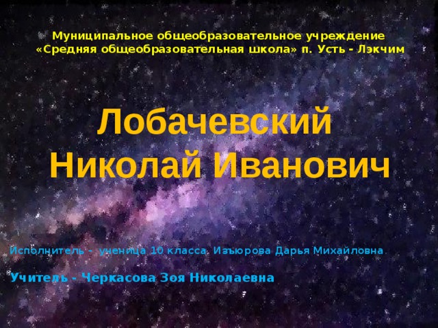 Муниципальное общеобразовательное учреждение «Средняя общеобразовательная школа» п. Усть - Лэкчим Лобачевский  Николай Иванович Исполнитель - ученица 10 класса Изъюрова Дарья Михайловна . Учитель - Черкасова Зоя Николаевна 