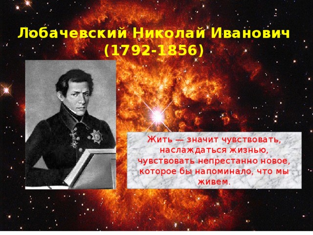 Лобачевский Николай Иванович  (1792-1856) Жить — значит чувствовать, наслаждаться жизнью, чувствовать непрестанно новое, которое бы напоминало, что мы живем. 