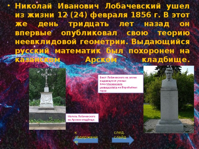 Николай Иванович Лобачевский ушел из жизни 12 (24) февраля 1856 г. В этот же день тридцать лет назад он впервые опубликовал свою теорию неевклидовой геометрии. Выдающийся русский математик был похоронен на казанском Арском кладбище.   Бюст Лобачевского на аллее выдающихся ученых близ  Московского университета  на Воробьёвых горах Могила Лобачевского на Арском кладбище . к содержанию след. слайд 