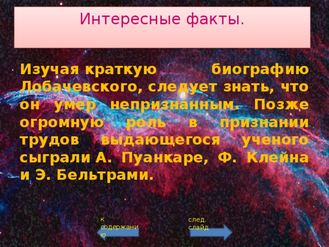 Интересные факты.   Изучая краткую биографию Лобачевского, следует знать, что он умер непризнанным. Позже огромную роль в признании трудов выдающегося ученого сыграли А. Пуанкаре, Ф. Клейна и Э. Бельтрами. к содержанию след. слайд 