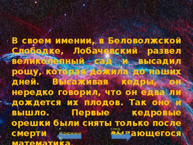 В своем имении, в Беловолжской Слободке, Лобачевский развел великолепный сад и высадил рощу, которая дожила до наших дней. Высаживая кедры, он нередко говорил, что он едва ли дождется их плодов. Так оно и вышло. Первые кедровые орешки были сняты только после смерти выдающегося математика. к содержанию след. слайд 