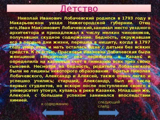 Детство  Николай Иванович Лобачевский родился в 1793 году в Макарьевском уезде Нижегородской губернии. Отец его,Иван Максимович Лобачевский,занимал место уездного архитектора и принадлежал к числу мелких чиновников, получавших скудное содержание. Бедность, окружавшая его в первые дни жизни, перешла в нищету, когда в 1797 году умер отец и мать осталась одна с детьми без всяких средств. К счастью, Прасковья Ивановна Лобачевская была женщиной энергичной: она переехала в Казань и определила на казенный счет в гимназию всех трех своих сыновей. Несмотря на бедность, родители Лобачевского были не лишены некоторого образования. Братья Николая Лобачевского, Александр и Алексей, также очень легко и успешно учились; старший, Александр, был из числа первых студентов, но вскоре после поступления своего в университет утонул, купаясь в реке Казанке. Младший же, Алексей, с большим успехом занимался впоследствии химией. следующий слайд к содержанию 