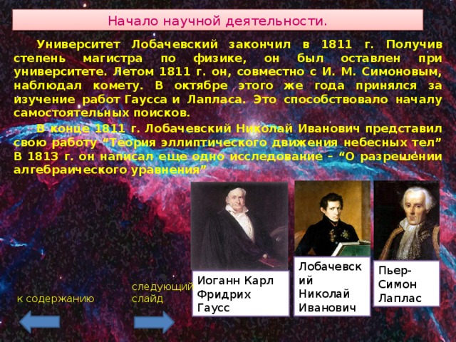 Начало научной деятельности.  Университет Лобачевский закончил в 1811 г. Получив степень магистра по физике, он был оставлен при университете. Летом 1811 г. он, совместно с И. М. Симоновым, наблюдал комету. В октябре этого же года принялся за изучение работ Гаусса и Лапласа. Это способствовало началу самостоятельных поисков.  В конце 1811 г. Лобачевский Николай Иванович представил свою работу “Теория эллиптического движения небесных тел” В 1813 г. он написал еще одно исследование – “О разрешении алгебраического уравнения” Лобачевский Николай Иванович Пьер-Симон Лаплас Иоганн Карл Фридрих Гаусс следующий слайд к содержанию 