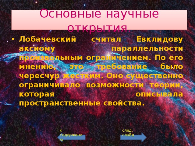Основные научные открытия. Лобачевский считал Евклидову аксиому параллельности произвольным ограничением. По его мнению, это требование было чересчур жестким. Оно существенно ограничивало возможности теории, которая описывала пространственные свойства. к содержанию след. слайд 