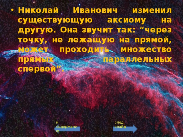 Николай Иванович изменил существующую аксиому на другую. Она звучит так: “через точку, не лежащую на прямой, может проходить множество прямых параллельных спервой”.  к содержанию след. слайд 