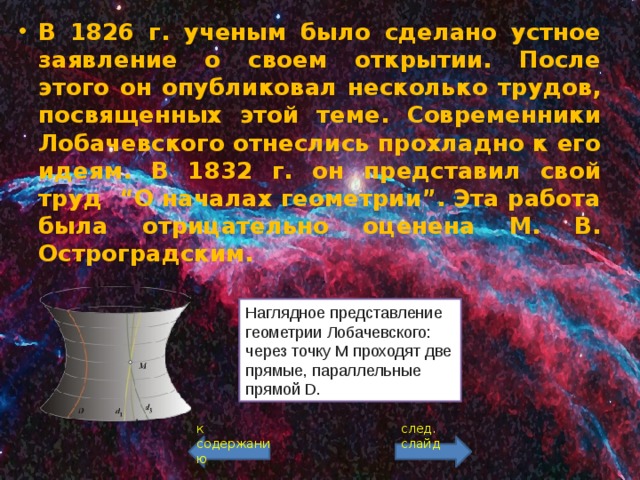 В 1826 г. ученым было сделано устное заявление о своем открытии. После этого он опубликовал несколько трудов, посвященных этой теме. Современники Лобачевского отнеслись прохладно к его идеям. В 1832 г. он представил свой труд “О началах геометрии”. Эта работа была отрицательно оценена М. В. Остроградским. Наглядное представление геометрии Лобачевского: через точку M проходят две прямые, параллельные прямой D. к содержанию след. слайд 