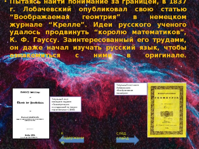 Пытаясь найти понимание за границей, в 1837 г. Лобачевский опубликовал свою статью “Воображаемая геомтрия” в немецком журнале “Крелле”. Идеи русского ученого удалось продвинуть “королю математиков”, К. Ф. Гауссу. Заинтересованный его трудами, он даже начал изучать русский язык, чтобы ознакомиться с ними в оригинале.    Титульный лист книги Лобачевского «Воображаемая геометрия» Титульный лист немецкого издания «Геометрических исследований по теории параллельных» (1840) к содержанию след. слайд 