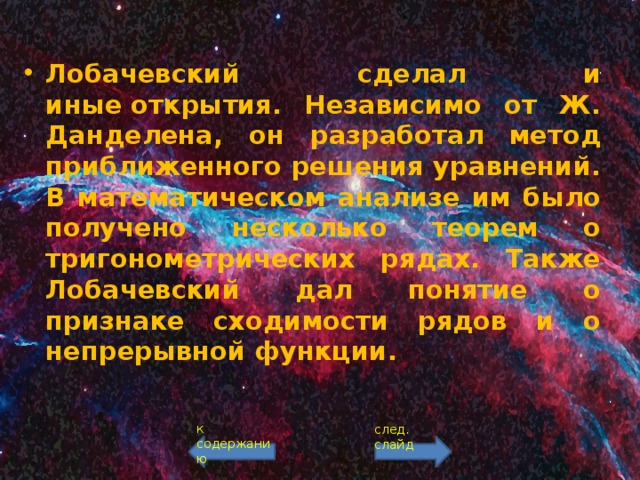 Лобачевский сделал и иные открытия. Независимо от Ж. Данделена, он разработал метод приближенного решения уравнений. В математическом анализе им было получено несколько теорем о тригонометрических рядах. Также Лобачевский дал понятие о признаке сходимости рядов и о непрерывной функции. к содержанию след. слайд 