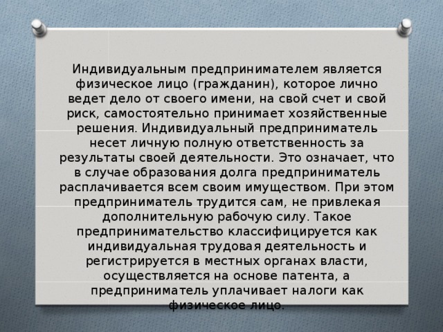 Индивидуальным предпринимателем является физическое лицо (гражданин), которое лично ведет дело от своего имени, на свой счет и свой риск, самостоятельно принимает хозяйственные решения. Индивидуальный предприниматель несет личную полную ответственность за результаты своей деятельности. Это означает, что в случае образования долга предприниматель расплачивается всем своим имуществом. При этом предприниматель трудится сам, не привлекая дополнительную рабочую силу. Такое предпринимательство классифицируется как индивидуальная трудовая деятельность и регистрируется в местных органах власти, осуществляется на основе патента, а предприниматель уплачивает налоги как физическое лицо. 