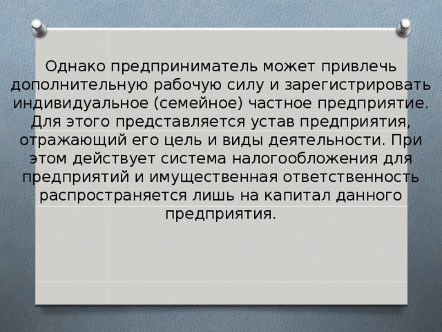 Однако предприниматель может привлечь дополнительную рабочую силу и зарегистрировать индивидуальное (семейное) частное предприятие. Для этого представляется устав предприятия, отражающий его цель и виды деятельности. При этом действует система налогообложения для предприятий и имущественная ответственность распространяется лишь на капитал данного предприятия. 