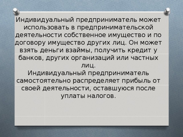 Индивидуальный предприниматель может использовать в предпринимательской деятельности собственное имущество и по договору имущество других лиц. Он может взять деньги взаймы, получить кредит у банков, других организаций или частных лиц.  Индивидуальный предприниматель самостоятельно распределяет прибыль от своей деятельности, оставшуюся после уплаты налогов. 