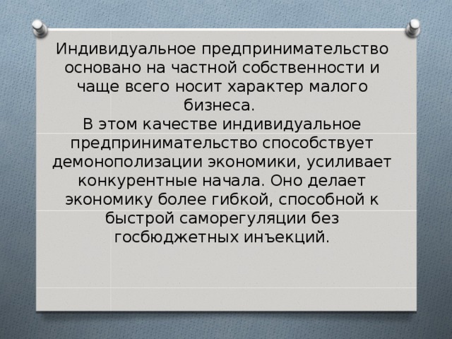 Индивидуальное предпринимательство основано на частной собственности и чаще всего носит характер малого бизнеса.  В этом качестве индивидуальное предпринимательство способствует демонополизации экономики, усиливает конкурентные начала. Оно делает экономику более гибкой, способной к быстрой саморегуляции без госбюджетных инъекций. 