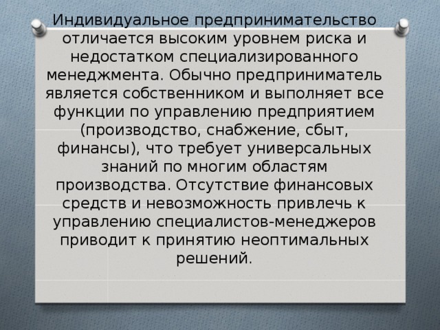 Индивидуальное предпринимательство отличается высоким уровнем риска и недостатком специализированного менеджмента. Обычно предприниматель является собственником и выполняет все функции по управлению предприятием (производство, снабжение, сбыт, финансы), что требует универсальных знаний по многим областям производства. Отсутствие финансовых средств и невозможность привлечь к управлению специалистов-менеджеров приводит к принятию неоптимальных решений. 