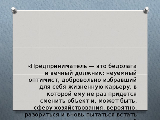 «Предприниматель — это бедолага и вечный должник: неуемный оптимист, добровольно избравший для себя жизненную карьеру, в которой ему не раз придется сменить объект и, может быть, сферу хозяйствования, вероятно, разориться и вновь пытаться встать на ноги; немилосердный самоэксплуататор без нормированного рабо­чего дня и отпусков, не позволяющий себе даже при успешном ходе тратить на собственное потребление больше, чем квалифицированный наемный работник».  В. Богачев 