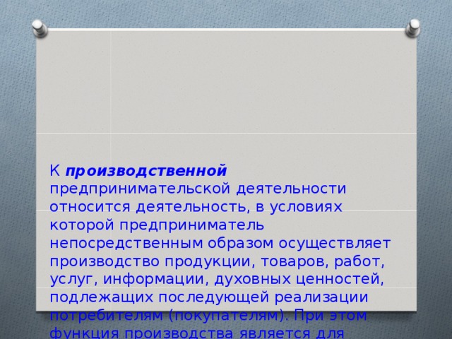 К производственной предпринимательской деятельности относится деятельность, в условиях которой предприниматель непосредственным образом осуществляет производство продукции, товаров, работ, услуг, информации, духовных ценностей, подлежащих последующей реализации потребителям (покупателям). При этом функция производства является для предпринимателя основной, определяющей, тогда как другие сопровождающие производство функции, такие как сбыт продукции, играют вторичную роль, служат дополнением основной . 