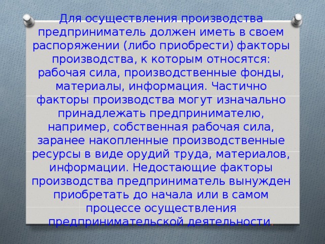 Для осуществления производства предприниматель должен иметь в своем распоряжении (либо приобрести) факторы производства, к которым относятся: рабочая сила, производственные фонды, материалы, информация. Частично факторы производства могут изначально принадлежать предпринимателю, например, собственная рабочая сила, заранее накопленные производственные ресурсы в виде орудий труда, материалов, информации. Недостающие факторы производства предприниматель вынужден приобретать до начала или в самом процессе осуществления предпринимательской деятельности . 