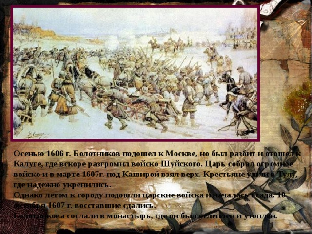 Осенью 1606 г. Болотников подошел к Москве, но был разбит и отошел к Калуге, где вскоре разгромил войско Шуйского. Царь собрал огромное войско и в марте 1607г. под Каширой взял верх. Крестьяне ушли в Тулу, где надежно укрепились. Однако летом к городу подошли царские войска и началась осада. 10 октября 1607 г. восставшие сдались. Болотникова сослали в монастырь, где он был ослеплен и утоплен. 