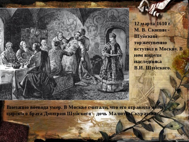 12 марта 1610 г.  М. В. Скопин - Шуйский торжественно вступил в Москву. В нем видели наследника  В.И. Шуйского.  Внезапно воевода умер. В Москве считали, что его отравила жена царского брата Дмитрия Шуйского – дочь Малюты Скуратова.   